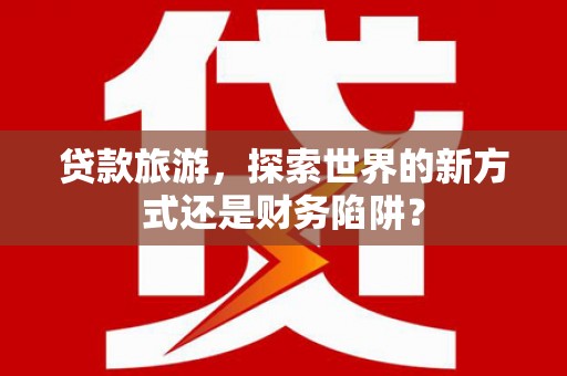 赤水贷款旅游，探索世界的新方式还是财务陷阱？
